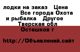 лодки на заказ › Цена ­ 15 000 - Все города Охота и рыбалка » Другое   . Тверская обл.,Осташков г.